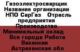 Газоэлектросварщик › Название организации ­ НПО СарГаз › Отрасль предприятия ­ Производство › Минимальный оклад ­ 1 - Все города Работа » Вакансии   . Астраханская обл.,Астрахань г.